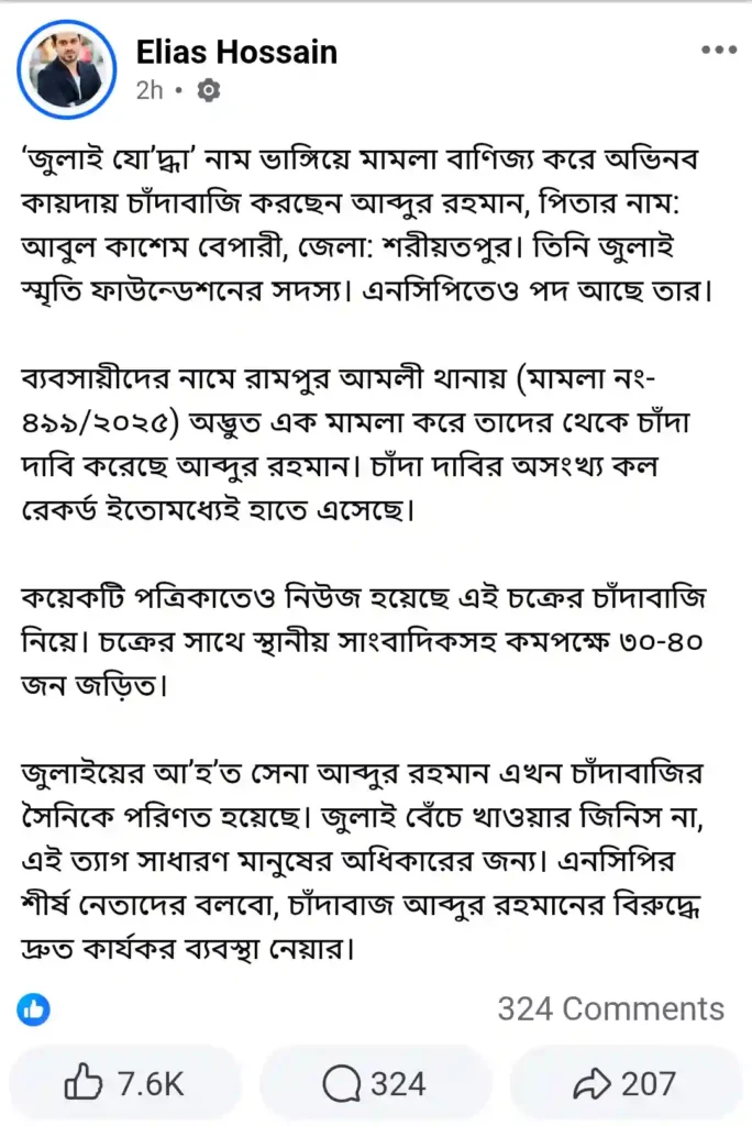 ‘জুলাই যোদ্ধা’ পরিচয়ে চাঁদাবাজির অভিযোগ প্রবাসী সাংবাদিক ইলিয়াস হোসেন তারা সম্প্রতি ফেসবুক পোস্টে অভিযোগ তুলে বলেন, ‘জুলাই যোদ্ধা’ পরিচয় ব্যবহার করে অভিনব কায়দায় চাঁদাবাজি করছেন শরীয়তপুর জেলার বাসিন্দা আব্দুর রহমান (পিতা: আবুল কাশেম বেপারী)। তিনি জুলাই স্মৃতি ফাউন্ডেশনের সদস্য পরিচয় দেন এবং এনসিপিতেও তার পদ রয়েছে বলে দাবি করে বিভিন্ন মহলে প্রভাব বিস্তার করেন।